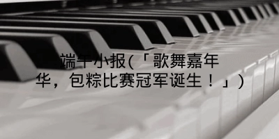 端午小报(「歌舞嘉年华，包粽比赛冠军诞生！」)