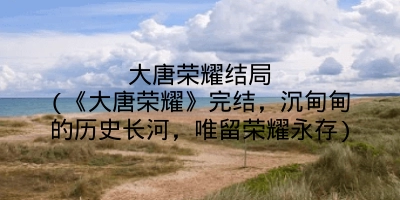 大唐荣耀结局(《大唐荣耀》完结,沉甸甸的历史长河,唯留荣耀永存)