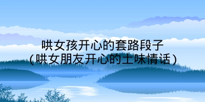 哄女孩开心的套路段子(哄女朋友开心的土味情话)