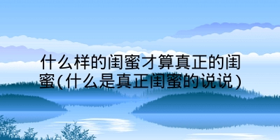 什么样的闺蜜才算真正的闺蜜(什么是真正闺蜜的说说)