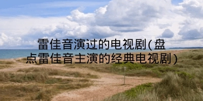 雷佳音演过的电视剧(盘点雷佳音主演的经典电视剧)