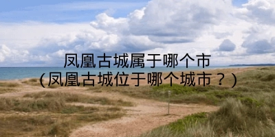 凤凰古城属于哪个市(凤凰古城位于哪个城市？)