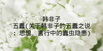 韩非子五蠹(关于韩非子的五蠹之说：思想、言行中的蠹虫隐患)