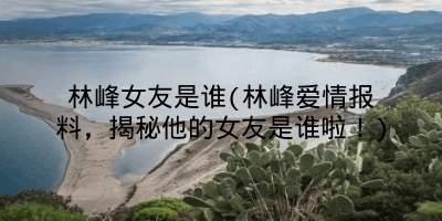 林峰女友是谁(林峰爱情报料,揭秘他的女友是谁啦!)