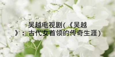 吴越电视剧(《吴越》：古代女首领的传奇生涯)
