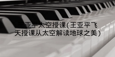 王亚平太空授课(王亚平飞天授课从太空解读地球之美)