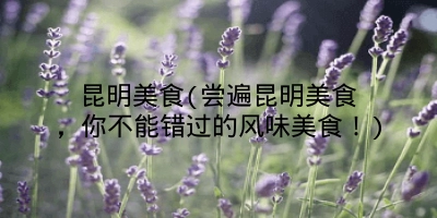 昆明美食(尝遍昆明美食,你不能错过的风味美食!)
