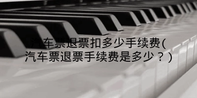 汽车票退票扣多少手续费(汽车票退票手续费是多少?)