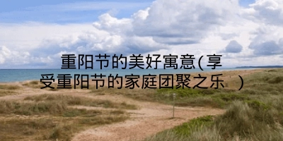 重阳节的美好寓意(享受重阳节的家庭团聚之乐 )
