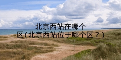 北京西站在哪个区(北京西站位于哪个区？)