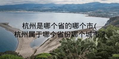 杭州是哪个省的哪个市(杭州属于哪个省份哪个城市?