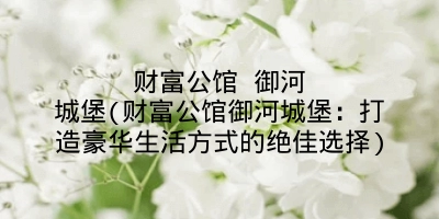 财富公馆 御河城堡(财富公馆御河城堡：打造豪华生活方式的绝佳选择)