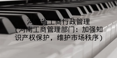 河南省工商行政管理(河南工商管理部门:加强知识产权保护,维护市场秩序)