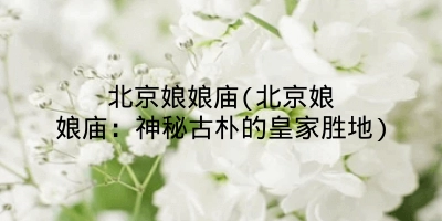 北京娘娘庙(北京娘娘庙:神秘古朴的皇家胜地)