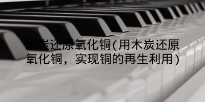 木炭还原氧化铜(用木炭还原氧化铜，实现铜的再生利用)