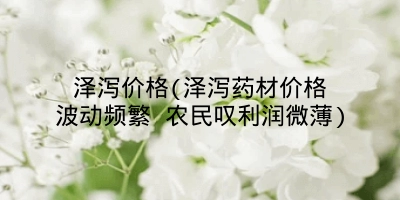泽泻价格(泽泻药材价格波动频繁 农民叹利润微薄)