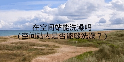 在空间站能洗澡吗(空间站内是否能够洗澡？)