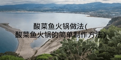 酸菜鱼火锅做法(酸菜鱼火锅的简单制作方法)