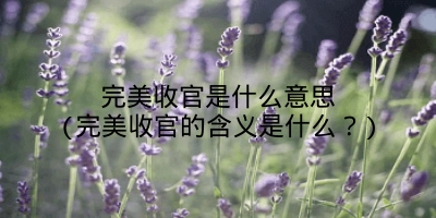 完美收官是什么意思(完美收官的含义是什么?)