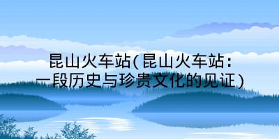 昆山火车站(昆山火车站:一段历史与珍贵文化的见证)