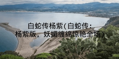 白蛇传杨紫(白蛇传:杨紫版,妖媚缠绵惊艳全场)
