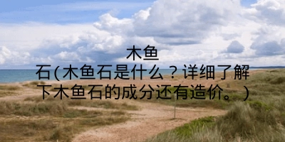 木鱼石(木鱼石是什么?详细了解下木鱼石的成分还有造价。)