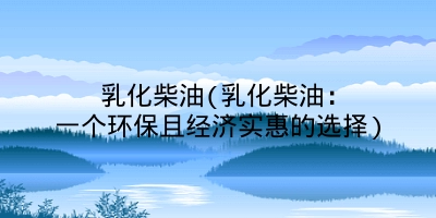 乳化柴油(乳化柴油:一个环保且经济实惠的选择)