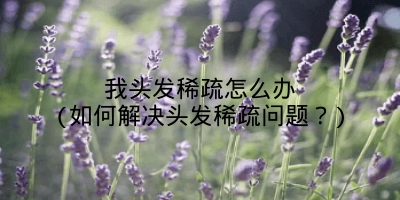 我头发稀疏怎么办(如何解决头发稀疏问题?)