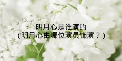 明月心是谁演的(明月心由哪位演员饰演?)