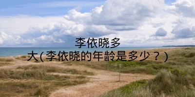 李依晓多大(李依晓的年龄是多少?)
