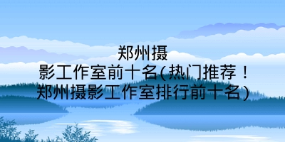 郑州摄影工作室前十名(热门推荐!郑州摄影工作室排行前十名)