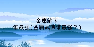 金庸笔下谁最强(金庸武侠谁最强?)