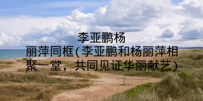 李亚鹏杨丽萍同框(李亚鹏和杨丽萍相聚一堂,共同见证华丽献艺)