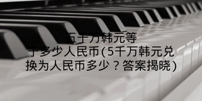 五千万韩元等于多少人民币(5千万韩元兑换为人民币多少?答案揭晓)