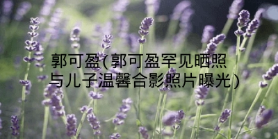 郭可盈(郭可盈罕见晒照 与儿子温馨合影照片曝光)