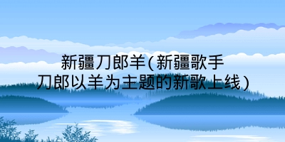 新疆刀郎羊(新疆歌手刀郎以羊为主题的新歌上线)