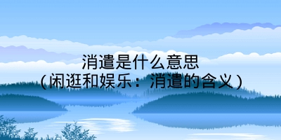 消遣是什么意思(闲逛和娱乐:消遣的含义)