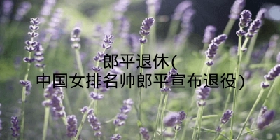 郎平退休(中国女排名帅郎平宣布退役)