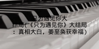 只为遇见你大结局(《只为遇见你》大结局:真相大白,姜至奂获幸福)