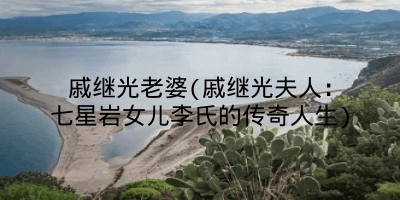 戚继光老婆(戚继光夫人：七星岩女儿李氏的传奇人生)