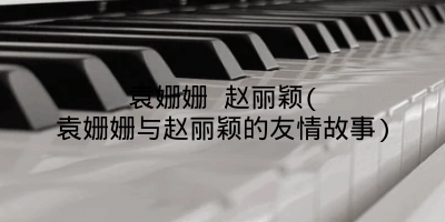 袁姗姗 赵丽颖(袁姗姗与赵丽颖的友情故事)