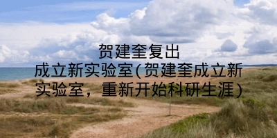 贺建奎复出成立新实验室(贺建奎成立新实验室,重新开始科研生涯)