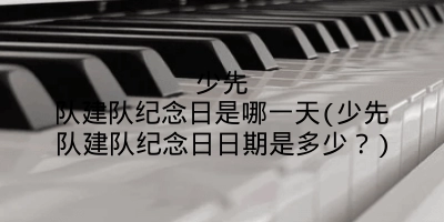 少先队建队纪念日是哪一天(少先队建队纪念日日期是多少?)