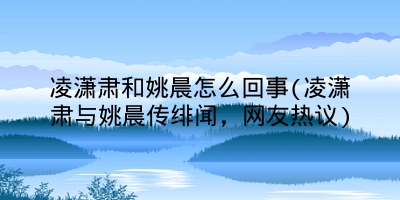 凌潇肃和姚晨怎么回事(凌潇肃与姚晨传绯闻,网友热议)
