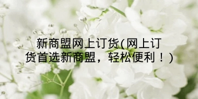 新商盟网上订货(网上订货首选新商盟,轻松便利!)