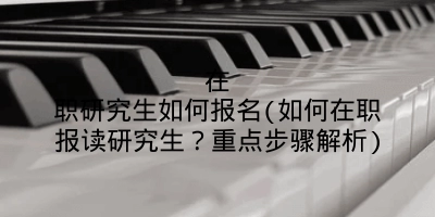 在职研究生如何报名(如何在职报读研究生?重点步骤解析)