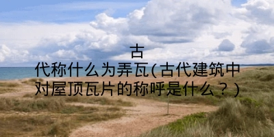 古代称什么为弄瓦(古代建筑中对屋顶瓦片的称呼是什么?)