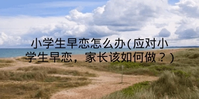 小学生早恋怎么办(应对小学生早恋,家长该如何做?)