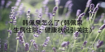 韩佩泉怎么了(韩佩泉生病住院:健康状况引关注)