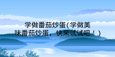 学做番茄炒蛋(学做美味番茄炒蛋，快来试试吧！)